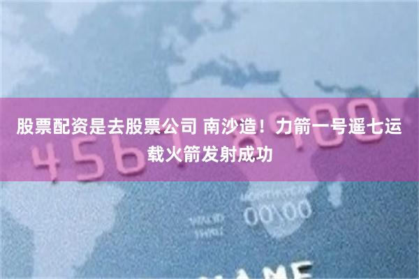 股票配资是去股票公司 南沙造！力箭一号遥七运载火箭发射成功