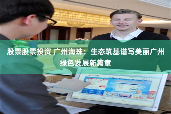 股票股票投资 广州海珠：生态筑基谱写美丽广州绿色发展新篇章