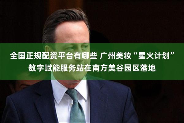 全国正规配资平台有哪些 广州美妆“星火计划”数字赋能服务站在南方美谷园区落地