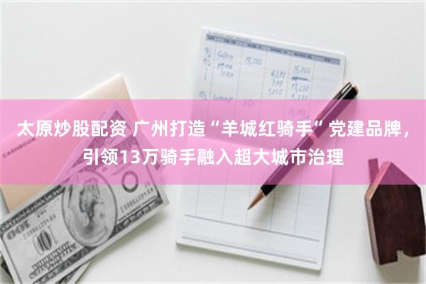 太原炒股配资 广州打造“羊城红骑手”党建品牌，引领13万骑手融入超大城市治理