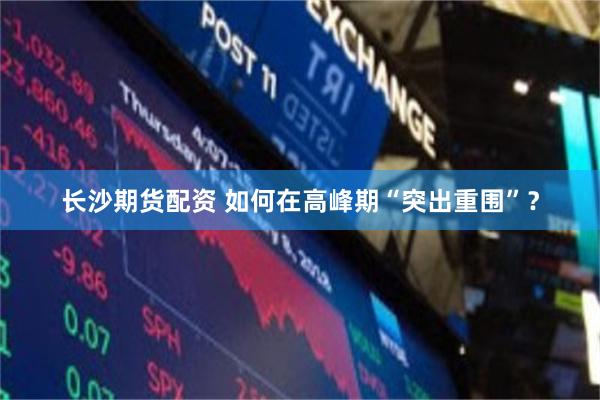 长沙期货配资 如何在高峰期“突出重围”？