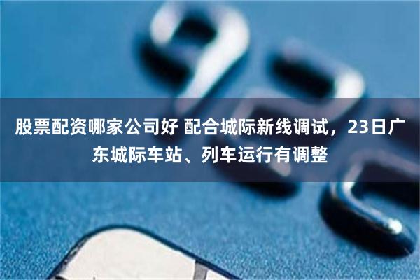 股票配资哪家公司好 配合城际新线调试，23日广东城际车站、列车运行有调整