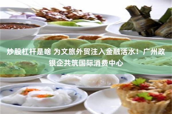 炒股杠杆是啥 为文旅外贸注入金融活水！广州政银企共筑国际消费中心