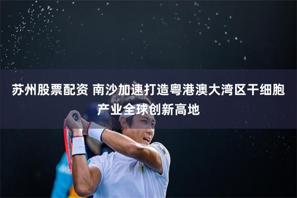 苏州股票配资 南沙加速打造粤港澳大湾区干细胞产业全球创新高地