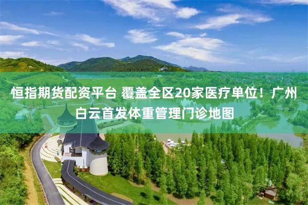 恒指期货配资平台 覆盖全区20家医疗单位！广州白云首发体重管理门诊地图