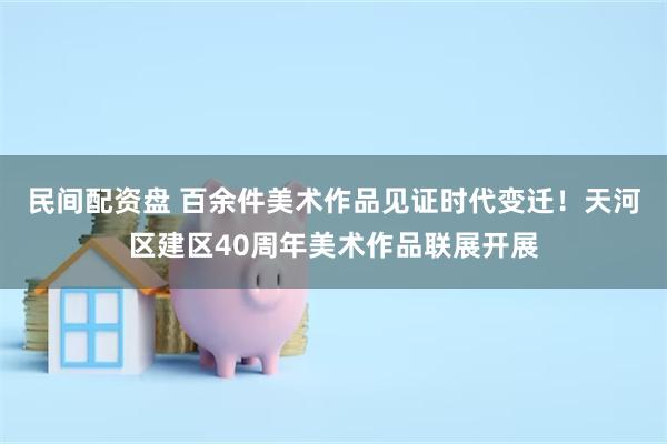 民间配资盘 百余件美术作品见证时代变迁！天河区建区40周年美术作品联展开展