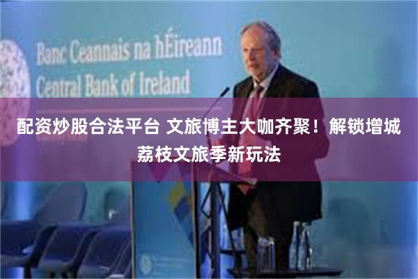 配资炒股合法平台 文旅博主大咖齐聚！解锁增城荔枝文旅季新玩法