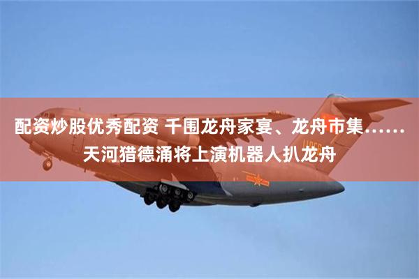 配资炒股优秀配资 千围龙舟家宴、龙舟市集……天河猎德涌将上演机器人扒龙舟