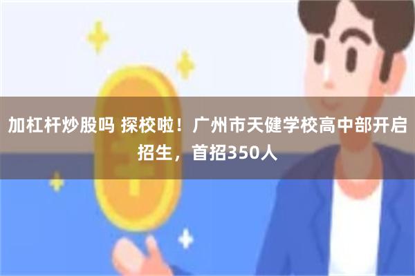 加杠杆炒股吗 探校啦！广州市天健学校高中部开启招生，首招350人