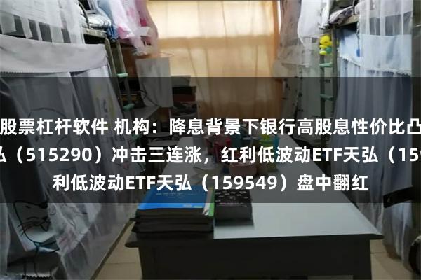 股票杠杆软件 机构：降息背景下银行高股息性价比凸显，银行ETF天弘（515290）冲击三连涨，红利低波动ETF天弘（159549）盘中翻红