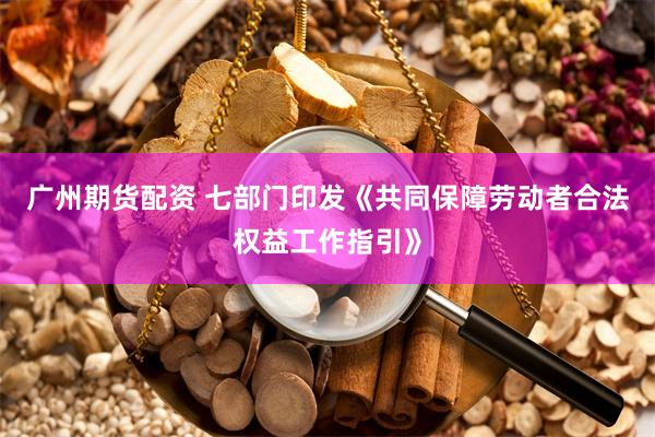 广州期货配资 七部门印发《共同保障劳动者合法权益工作指引》