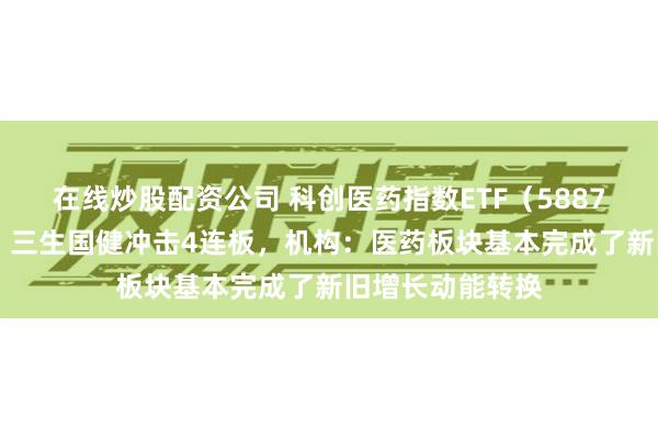 在线炒股配资公司 科创医药指数ETF（588700）盘中翻红，三生国健冲击4连板，机构：医药板块基本完成了新旧增长动能转换