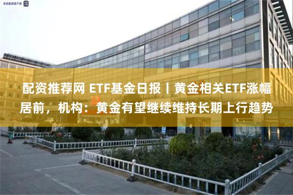 配资推荐网 ETF基金日报丨黄金相关ETF涨幅居前，机构：黄金有望继续维持长期上行趋势