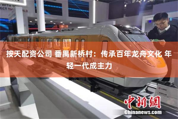 按天配资公司 番禺新桥村：传承百年龙舟文化 年轻一代成主力