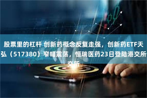 股票里的杠杆 创新药概念反复走强，创新药ETF天弘（517380）窄幅震荡，恒瑞医药23日登陆港交所