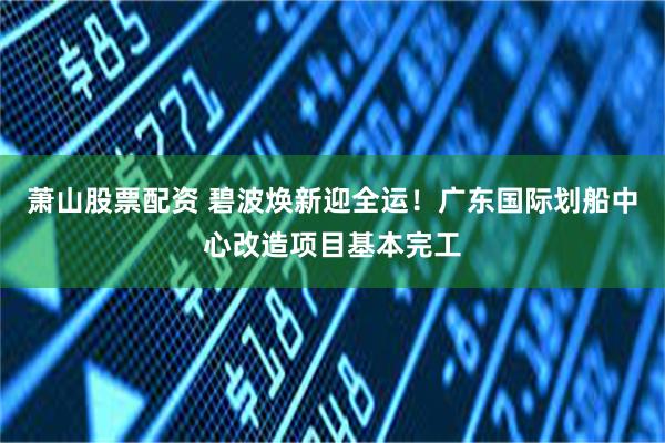 萧山股票配资 碧波焕新迎全运！广东国际划船中心改造项目基本完工