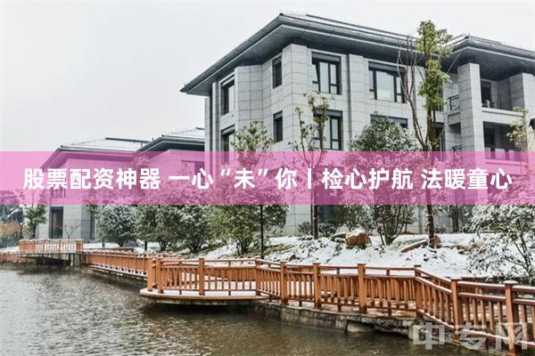 股票配资神器 一心“未”你丨检心护航 法暖童心