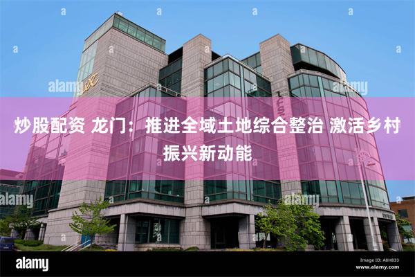 炒股配资 龙门：推进全域土地综合整治 激活乡村振兴新动能