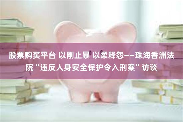 股票购买平台 以刚止暴 以柔释怨——珠海香洲法院“违反人身安全保护令入刑案”访谈