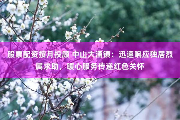 股票配资按月投顾 中山大涌镇：迅速响应独居烈属求助，暖心服务传递红色关怀