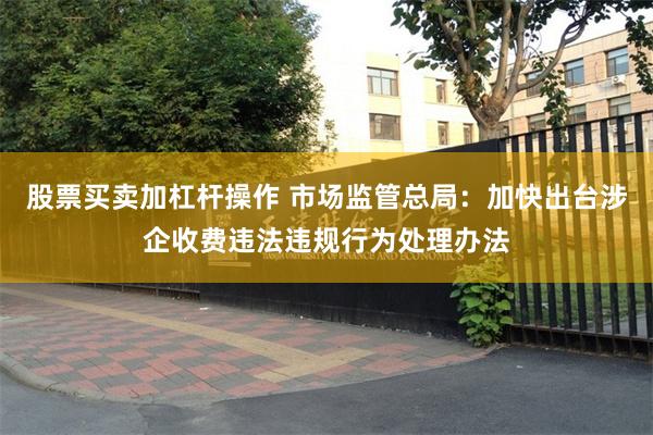 股票买卖加杠杆操作 市场监管总局：加快出台涉企收费违法违规行为处理办法