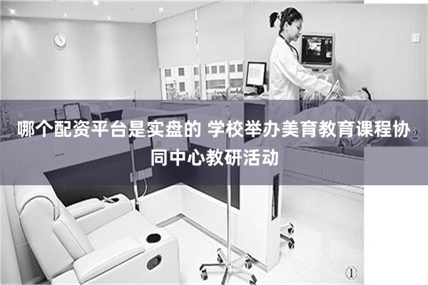 哪个配资平台是实盘的 学校举办美育教育课程协同中心教研活动