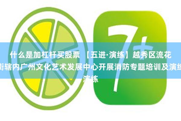 什么是加杠杆买股票 【五进·演练】越秀区流花街辖内广州文化艺术发展中心开展消防专题培训及演练