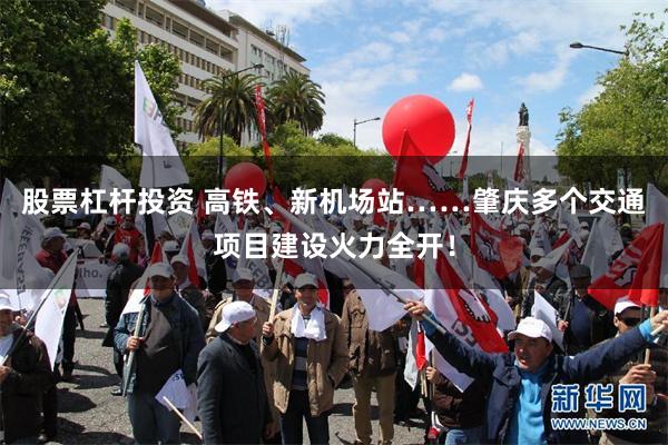 股票杠杆投资 高铁、新机场站……肇庆多个交通项目建设火力全开！