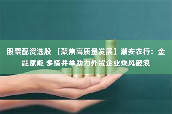 股票配资选股 【聚焦高质量发展】潮安农行：金融赋能 多措并举助力外贸企业乘风破浪