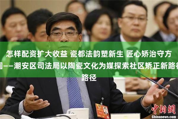 怎样配资扩大收益 瓷都法韵塑新生 匠心矫治守方圆——潮安区司法局以陶瓷文化为媒探索社区矫正新路径