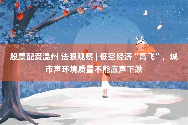 股票配资温州 法眼观察 | 低空经济“高飞”，城市声环境质量不能应声下跌