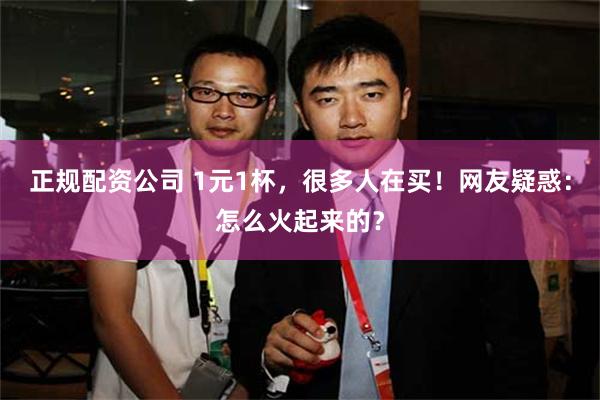 正规配资公司 1元1杯，很多人在买！网友疑惑：怎么火起来的？