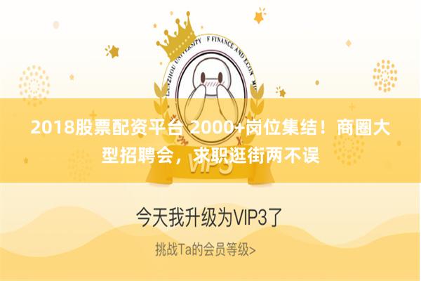 2018股票配资平台 2000+岗位集结！商圈大型招聘会，求职逛街两不误