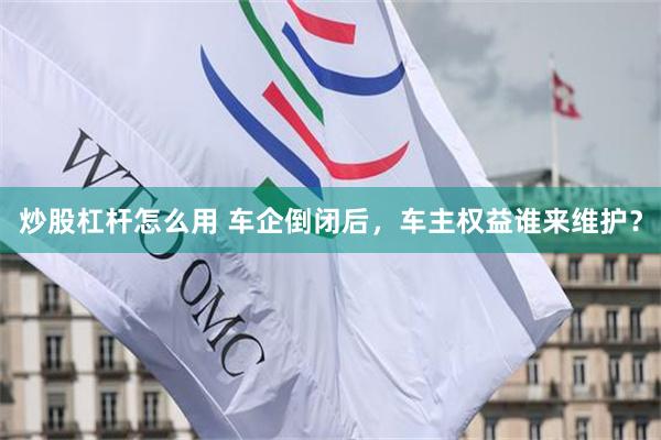 炒股杠杆怎么用 车企倒闭后，车主权益谁来维护？