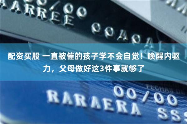配资买股 一直被催的孩子学不会自觉！唤醒内驱力，父母做好这3件事就够了