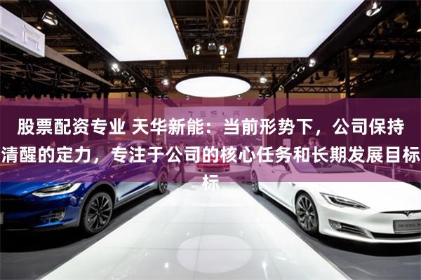 股票配资专业 天华新能：当前形势下，公司保持清醒的定力，专注于公司的核心任务和长期发展目标