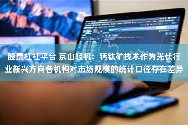 股票杠杠平台 京山轻机：钙钛矿技术作为光伏行业新兴方向各机构对市场规模的统计口径存在差异