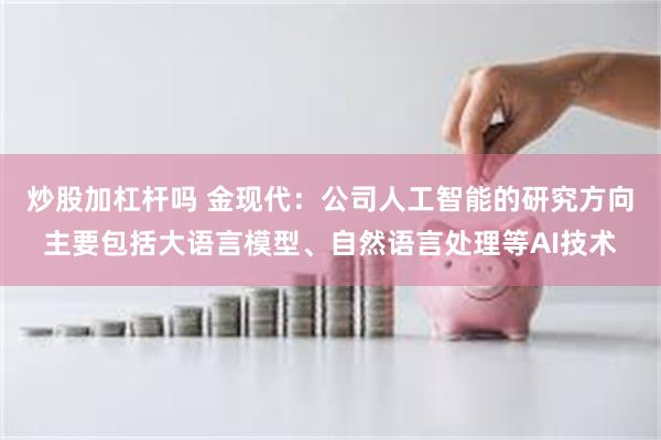 炒股加杠杆吗 金现代：公司人工智能的研究方向主要包括大语言模型、自然语言处理等AI技术