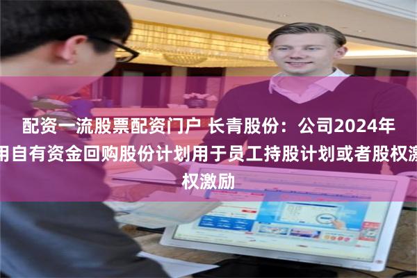 配资一流股票配资门户 长青股份：公司2024年利用自有资金回购股份计划用于员工持股计划或者股权激励