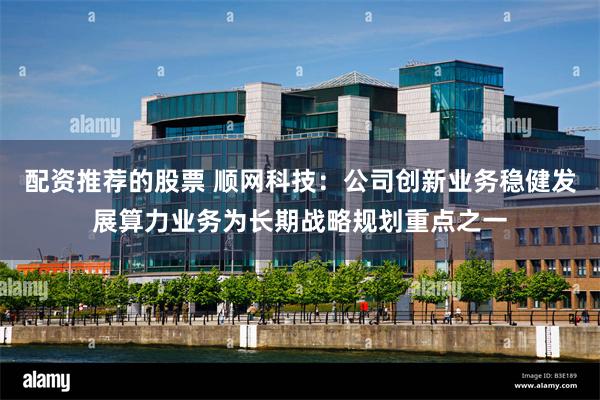 配资推荐的股票 顺网科技：公司创新业务稳健发展算力业务为长期战略规划重点之一