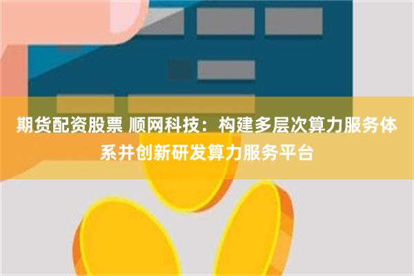 期货配资股票 顺网科技：构建多层次算力服务体系并创新研发算力服务平台