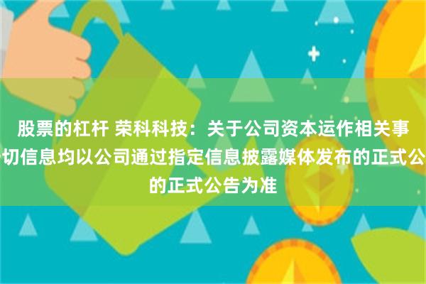 股票的杠杆 荣科科技：关于公司资本运作相关事项，一切信息均以公司通过指定信息披露媒体发布的正式公告为准