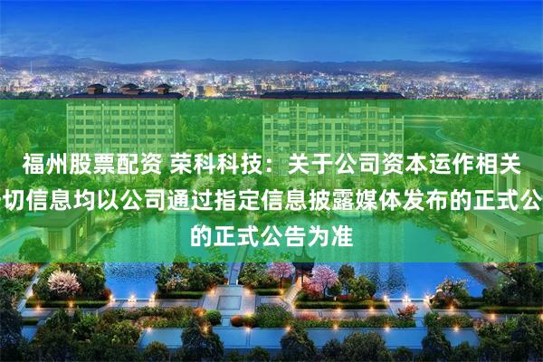 福州股票配资 荣科科技：关于公司资本运作相关事项一切信息均以公司通过指定信息披露媒体发布的正式公告为准