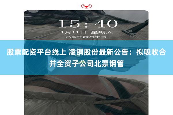 股票配资平台线上 凌钢股份最新公告：拟吸收合并全资子公司北票钢管