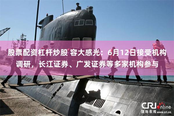 股票配资杠杆炒股 容大感光：6月12日接受机构调研，长江证券、广发证券等多家机构参与