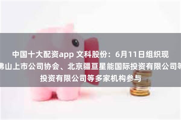 中国十大配资app 文科股份：6月11日组织现场参观活动，佛山上市公司协会、北京疆亘星能国际投资有限公司等多家机构参与