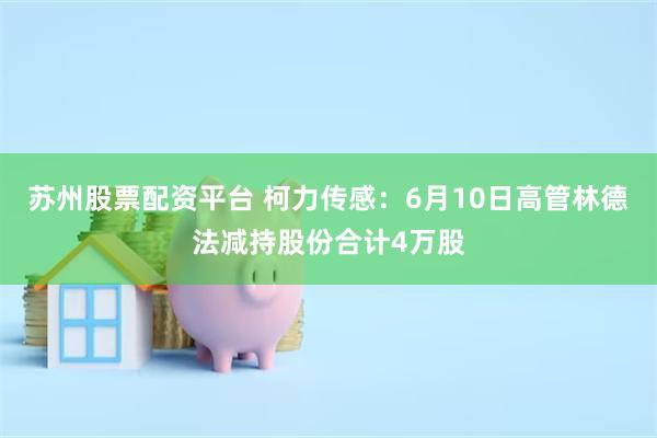 苏州股票配资平台 柯力传感：6月10日高管林德法减持股份合计4万股
