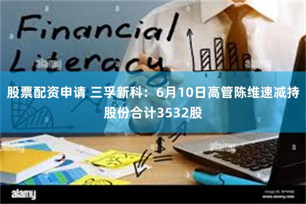 股票配资申请 三孚新科：6月10日高管陈维速减持股份合计3532股