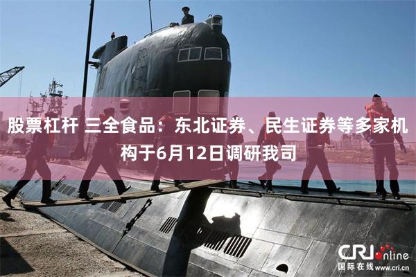 股票杠杆 三全食品：东北证券、民生证券等多家机构于6月12日调研我司