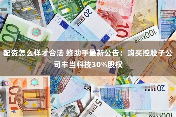 配资怎么样才合法 蜂助手最新公告：购买控股子公司丰当科技30%股权